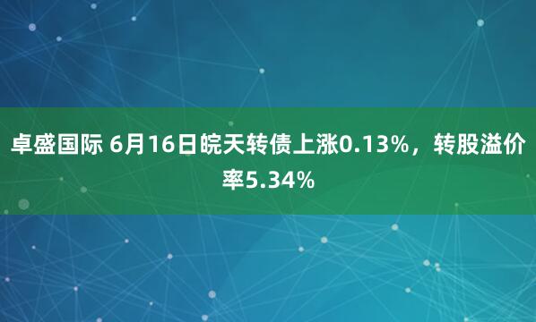卓盛国际 6月16日皖天转债上涨0.13%，转股溢价率5.34%
