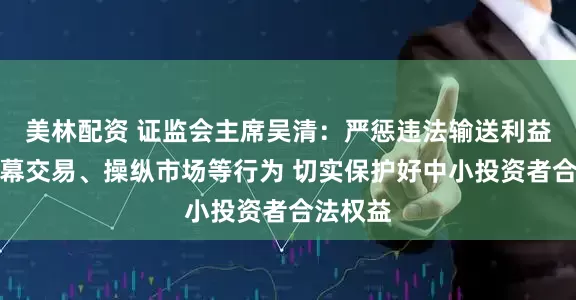 美林配资 证监会主席吴清：严惩违法输送利益以及内幕交易、操纵市场等行为 切实保护好中小投资者合法权益