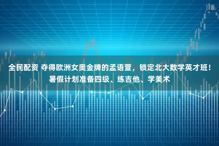 全民配资 夺得欧洲女奥金牌的孟语萱，锁定北大数学英才班！暑假计划准备四级、练吉他、学美术