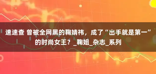 速速查 曾被全网黑的鞠婧祎，成了“出手就是第一”的时尚女王？_鞠姐_杂志_系列