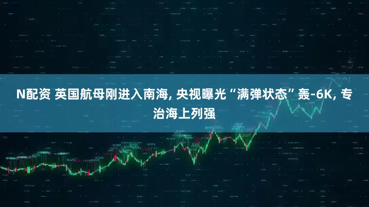 N配资 英国航母刚进入南海, 央视曝光“满弹状态”轰-6K, 专治海上列强