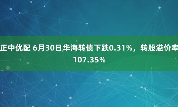 正中优配 6月30日华海转债下跌0.31%，转股溢价率107.35%