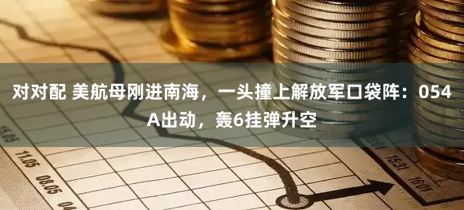 对对配 美航母刚进南海，一头撞上解放军口袋阵：054A出动，轰6挂弹升空