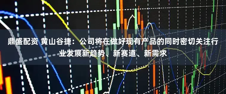 鼎盛配资 黄山谷捷：公司将在做好现有产品的同时密切关注行业发展新趋势、新赛道、新需求