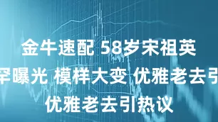 金牛速配 58岁宋祖英近照罕曝光 模样大变 优雅老去引热议