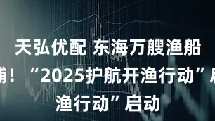 天弘优配 东海万艘渔船开捕！“2025护航开渔行动”启动