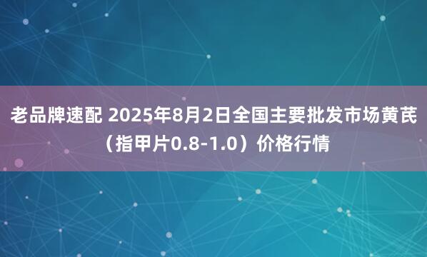 老品牌速配 2025年8月2日全国主要批发市场黄芪（指甲片0.8-1.0）价格行情