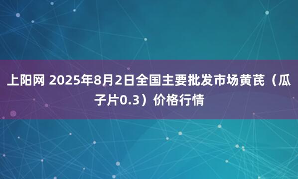 上阳网 2025年8月2日全国主要批发市场黄芪（瓜子片0.3）价格行情