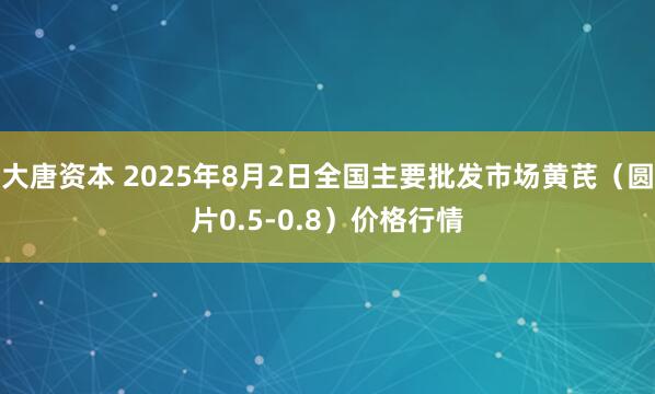 大唐资本 2025年8月2日全国主要批发市场黄芪（圆片0.5-0.8）价格行情