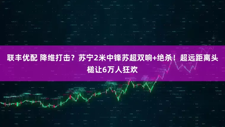 联丰优配 降维打击？苏宁2米中锋苏超双响+绝杀！超远距离头槌让6万人狂欢