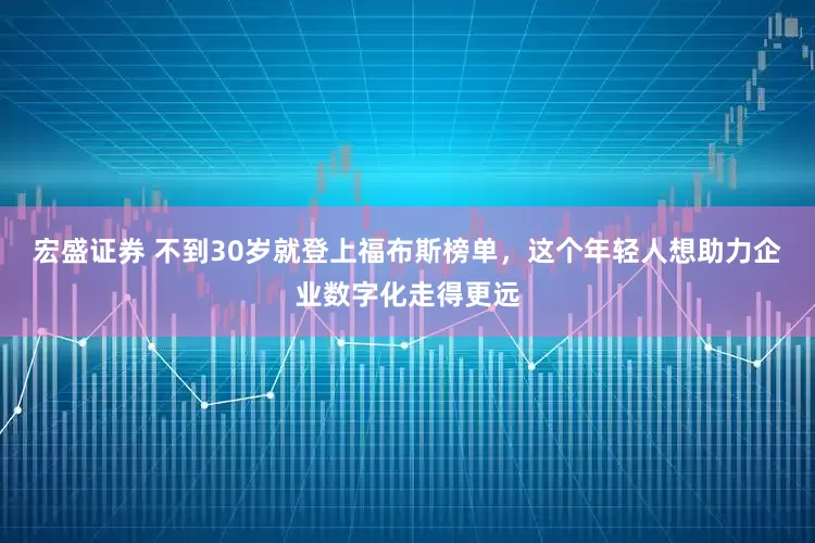 宏盛证券 不到30岁就登上福布斯榜单，这个年轻人想助力企业数字化走得更远