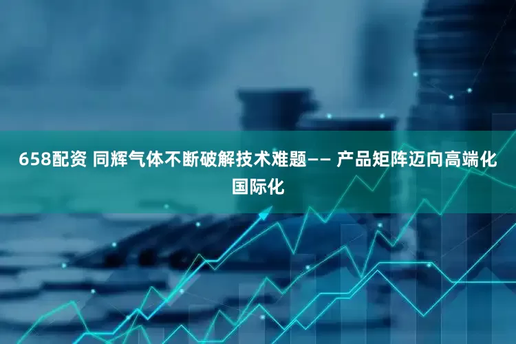 658配资 同辉气体不断破解技术难题—— 产品矩阵迈向高端化国际化