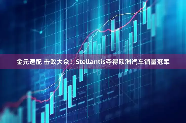 金元速配 击败大众！Stellantis夺得欧洲汽车销量冠军