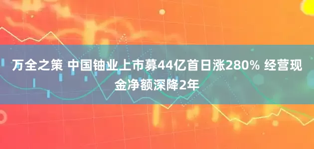 万全之策 中国铀业上市募44亿首日涨280% 经营现金净额深降2年