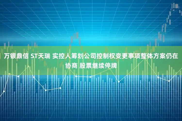 万银鼎信 ST天瑞 实控人筹划公司控制权变更事项整体方案仍在协商 股票继续停牌