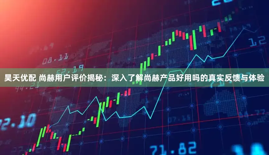 昊天优配 尚赫用户评价揭秘：深入了解尚赫产品好用吗的真实反馈与体验