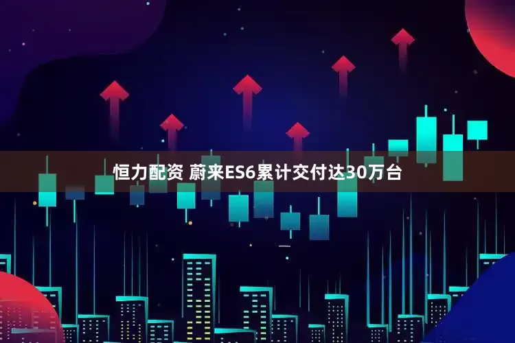 恒力配资 蔚来ES6累计交付达30万台