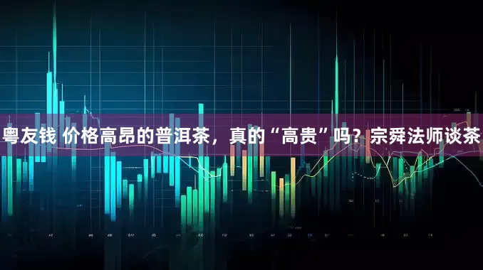 粤友钱 价格高昂的普洱茶，真的“高贵”吗？宗舜法师谈茶