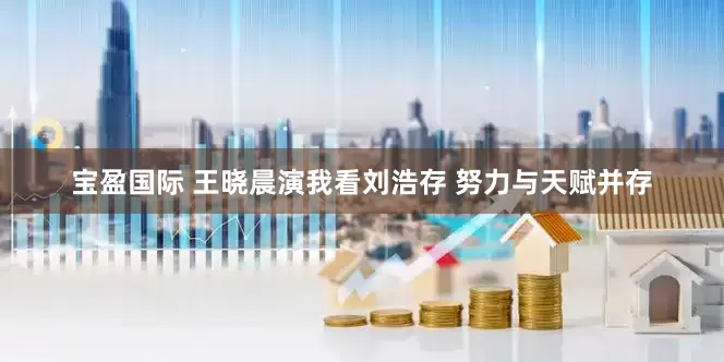 宝盈国际 王晓晨演我看刘浩存 努力与天赋并存