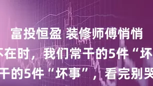 富投恒盈 装修师傅悄悄说:业主不在时,我们常干的5件“坏事”,看完别哭